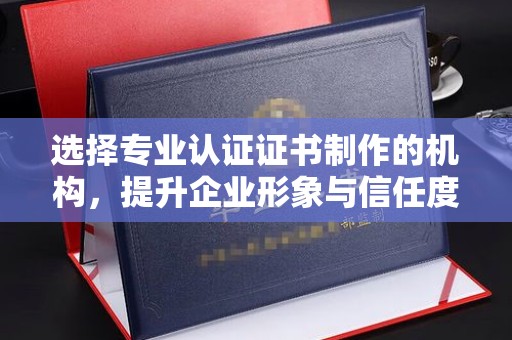 庐江选择专业认证证书制作的机构，提升企业形象与信任度